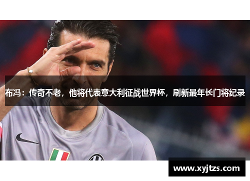 布冯：传奇不老，他将代表意大利征战世界杯，刷新最年长门将纪录