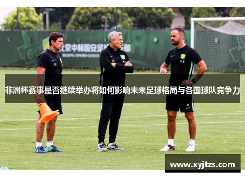 非洲杯赛事是否继续举办将如何影响未来足球格局与各国球队竞争力