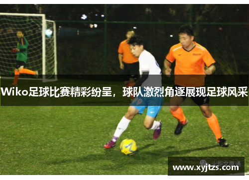 Wiko足球比赛精彩纷呈，球队激烈角逐展现足球风采