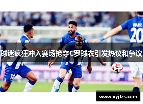 球迷疯狂冲入赛场抢夺C罗球衣引发热议和争议
