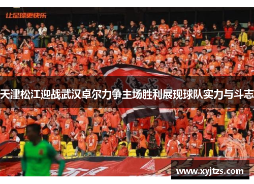 天津松江迎战武汉卓尔力争主场胜利展现球队实力与斗志